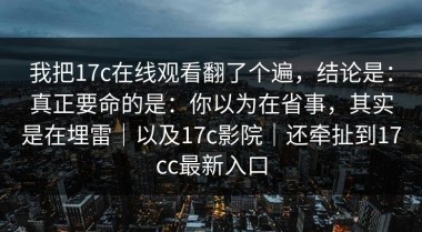 我把17c在线观看翻了个遍，结论是：真正要命的是：你以为在省事，其实是在埋雷｜以及17c影院｜还牵扯到17cc最新入口