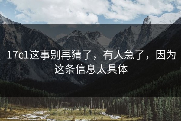 17c1这事别再猜了，有人急了，因为这条信息太具体