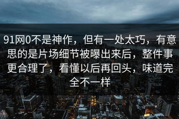 91网0不是神作，但有一处太巧，有意思的是片场细节被曝出来后，整件事更合理了，看懂以后再回头，味道完全不一样