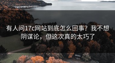有人问17c网站到底怎么回事？我不想阴谋论，但这次真的太巧了
