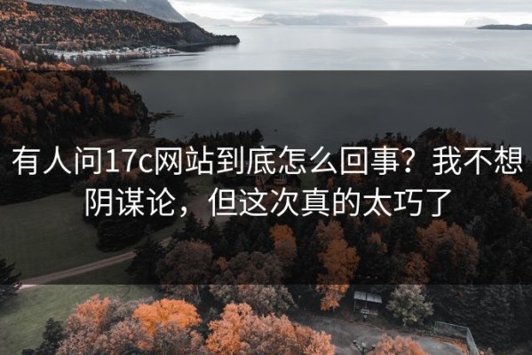 有人问17c网站到底怎么回事？我不想阴谋论，但这次真的太巧了