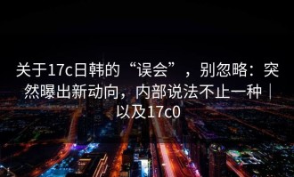 关于17c日韩的“误会”，别忽略：突然曝出新动向，内部说法不止一种｜以及17c0