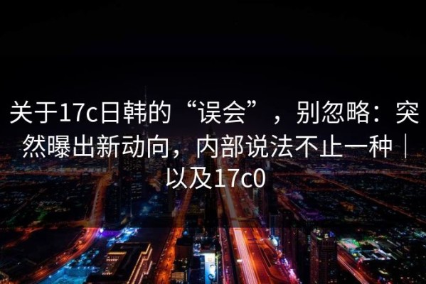 关于17c日韩的“误会”，别忽略：突然曝出新动向，内部说法不止一种｜以及17c0