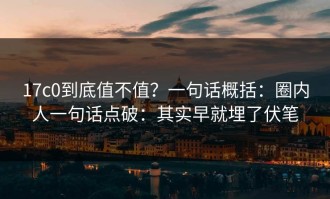 17c0到底值不值？一句话概括：圈内人一句话点破：其实早就埋了伏笔