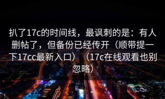 扒了17c的时间线，最讽刺的是：有人删帖了，但备份已经传开（顺带提一下17cc最新入口）（17c在线观看也别忽略）