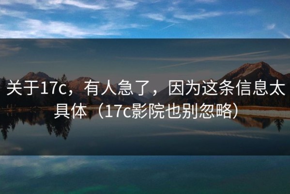 关于17c，有人急了，因为这条信息太具体（17c影院也别忽略）