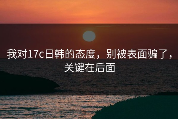 我对17c日韩的态度，别被表面骗了，关键在后面