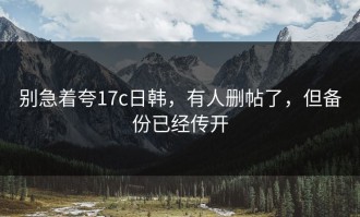 别急着夸17c日韩，有人删帖了，但备份已经传开