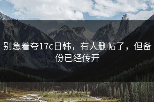 别急着夸17c日韩，有人删帖了，但备份已经传开