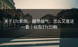 关于17c影院，越想越气：怎么又是这一套｜以及17c日韩