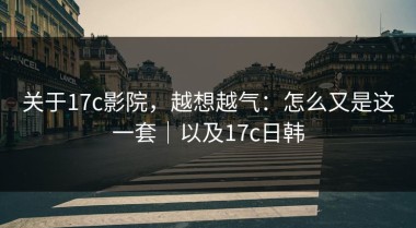 关于17c影院，越想越气：怎么又是这一套｜以及17c日韩