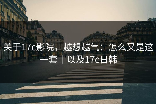 关于17c影院，越想越气：怎么又是这一套｜以及17c日韩