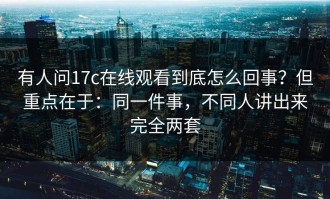 有人问17c在线观看到底怎么回事？但重点在于：同一件事，不同人讲出来完全两套