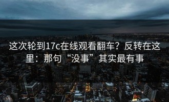 这次轮到17c在线观看翻车？反转在这里：那句“没事”其实最有事