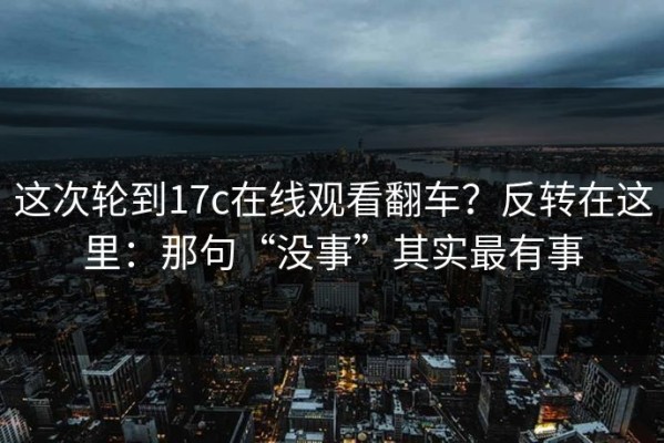 这次轮到17c在线观看翻车？反转在这里：那句“没事”其实最有事