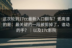 这次轮到17cc最新入口翻车？更离谱的是：最关键的一段被剪掉了，谁动的手？｜以及17c影院