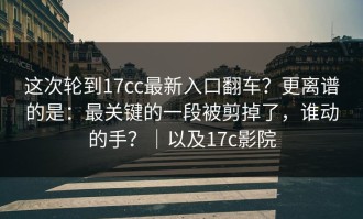这次轮到17cc最新入口翻车？更离谱的是：最关键的一段被剪掉了，谁动的手？｜以及17c影院
