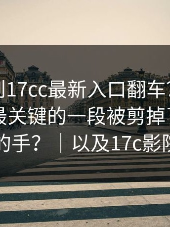 这次轮到17cc最新入口翻车？更离谱的是：最关键的一段被剪掉了，谁动的手？｜以及17c影院