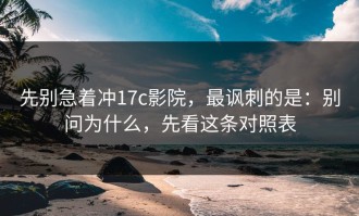 先别急着冲17c影院，最讽刺的是：别问为什么，先看这条对照表