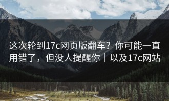 这次轮到17c网页版翻车？你可能一直用错了，但没人提醒你｜以及17c网站