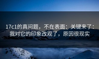17c1的真问题，不在表面：关键来了：我对它的印象改观了，原因很现实