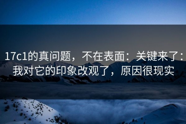 17c1的真问题，不在表面：关键来了：我对它的印象改观了，原因很现实