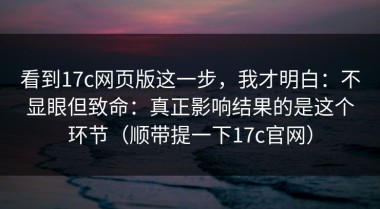 看到17c网页版这一步，我才明白：不显眼但致命：真正影响结果的是这个环节（顺带提一下17c官网）