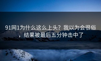 91网1为什么这么上头？我以为会很俗，结果被最后五分钟击中了