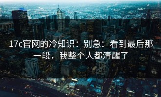 17c官网的冷知识：别急：看到最后那一段，我整个人都清醒了