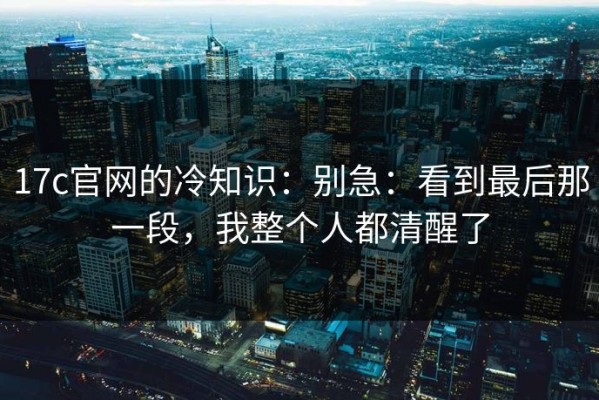 17c官网的冷知识：别急：看到最后那一段，我整个人都清醒了