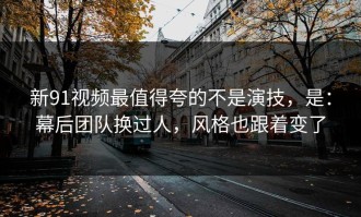 新91视频最值得夸的不是演技，是：幕后团队换过人，风格也跟着变了