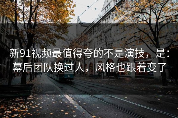 新91视频最值得夸的不是演技，是：幕后团队换过人，风格也跟着变了