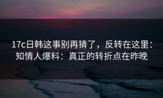 17c日韩这事别再猜了，反转在这里：知情人爆料：真正的转折点在昨晚
