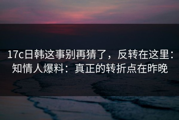 17c日韩这事别再猜了，反转在这里：知情人爆料：真正的转折点在昨晚