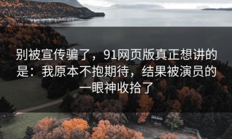 别被宣传骗了，91网页版真正想讲的是：我原本不抱期待，结果被演员的一眼神收拾了