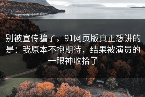 别被宣传骗了，91网页版真正想讲的是：我原本不抱期待，结果被演员的一眼神收拾了