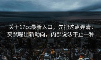 关于17cc最新入口，先把这点弄清：突然曝出新动向，内部说法不止一种