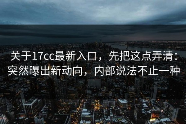 关于17cc最新入口，先把这点弄清：突然曝出新动向，内部说法不止一种