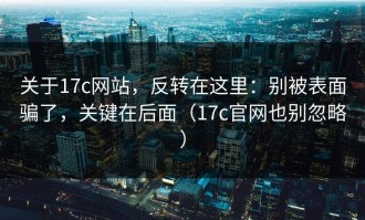 关于17c网站，反转在这里：别被表面骗了，关键在后面（17c官网也别忽略）