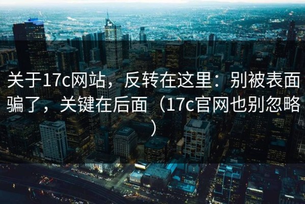 关于17c网站，反转在这里：别被表面骗了，关键在后面（17c官网也别忽略）