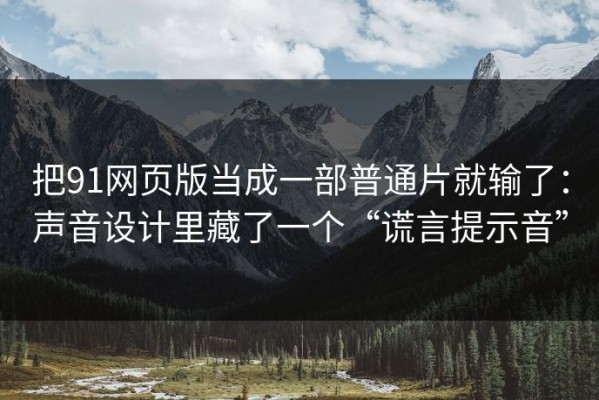 把91网页版当成一部普通片就输了：声音设计里藏了一个“谎言提示音”
