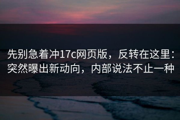 先别急着冲17c网页版，反转在这里：突然曝出新动向，内部说法不止一种