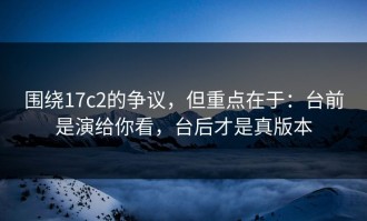 围绕17c2的争议，但重点在于：台前是演给你看，台后才是真版本
