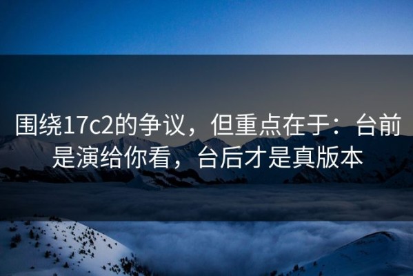 围绕17c2的争议，但重点在于：台前是演给你看，台后才是真版本