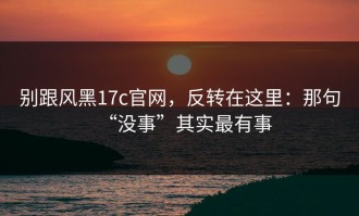 别跟风黑17c官网，反转在这里：那句“没事”其实最有事