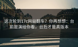 这次轮到17c网站翻车？你再想想：台前是演给你看，台后才是真版本
