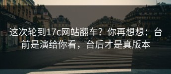 这次轮到17c网站翻车？你再想想：台前是演给你看，台后才是真版本