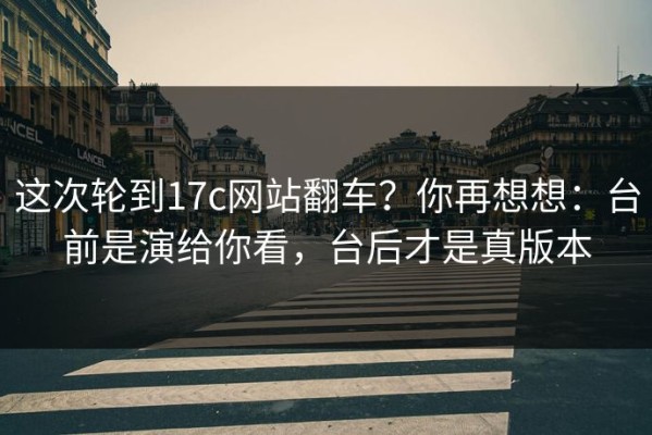 这次轮到17c网站翻车？你再想想：台前是演给你看，台后才是真版本