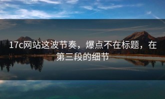 17c网站这波节奏，爆点不在标题，在第三段的细节