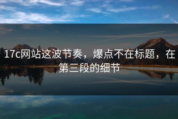 17c网站这波节奏，爆点不在标题，在第三段的细节